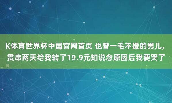 K体育世界杯中国官网首页 也曾一毛不拔的男儿, 贯串两天给我转了19.9元知说念原因后我要哭了