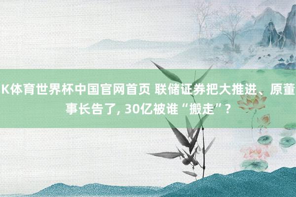 K体育世界杯中国官网首页 联储证券把大推进、原董事长告了, 30亿被谁“搬走”?