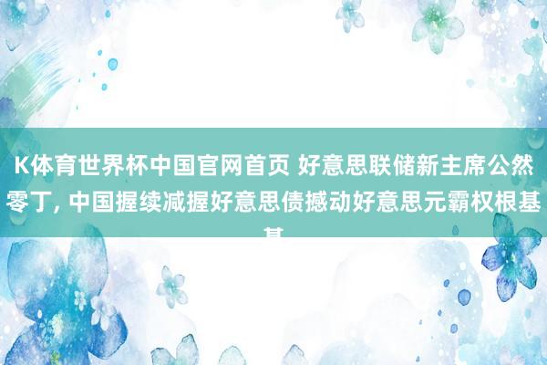 K体育世界杯中国官网首页 好意思联储新主席公然零丁, 中国握续减握好意思债撼动好意思元霸权根基