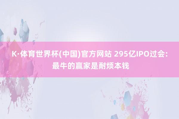 K·体育世界杯(中国)官方网站 295亿IPO过会: 最牛的赢家是耐烦本钱
