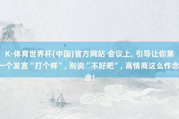 K·体育世界杯(中国)官方网站 会议上, 引导让你第一个发言“打个样”, 别说“不好吧”, 高情商这么作念!