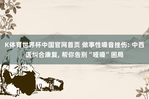 K体育世界杯中国官网首页 做事性嗓音挫伤: 中西医纠合康复, 帮你告别“哑嗓”困局