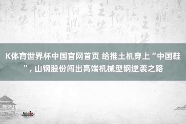 K体育世界杯中国官网首页 给推土机穿上“中国鞋”, 山钢股份闯出高端机械型钢逆袭之路