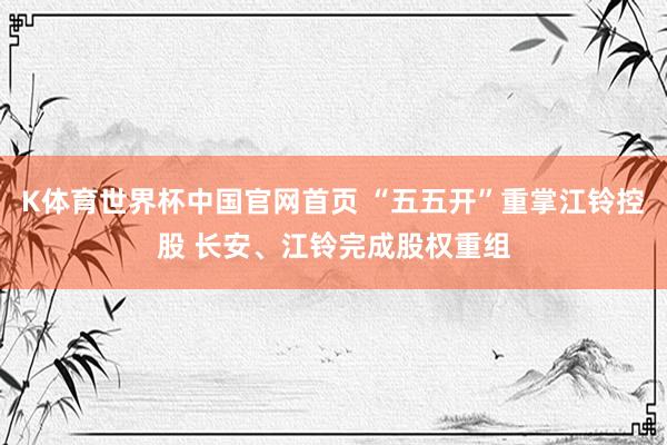 K体育世界杯中国官网首页 “五五开”重掌江铃控股 长安、江铃完成股权重组