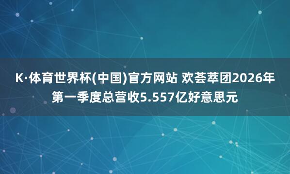 K·体育世界杯(中国)官方网站 欢荟萃团2026年第一季度总营收5.557亿好意思元