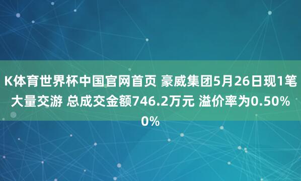 K体育世界杯中国官网首页 豪威集团5月26日现1笔大量交游 总成交金额746.2万元 溢价率为0.50%