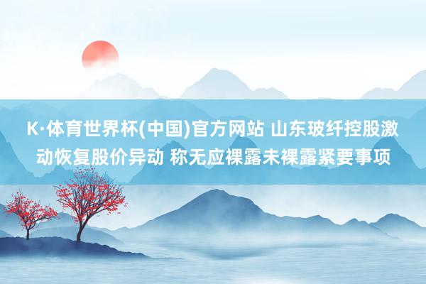 K·体育世界杯(中国)官方网站 山东玻纤控股激动恢复股价异动 称无应裸露未裸露紧要事项