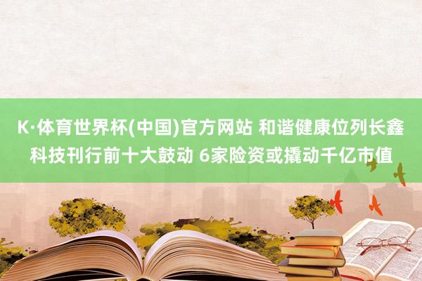 K·体育世界杯(中国)官方网站 和谐健康位列长鑫科技刊行前十大鼓动 6家险资或撬动千亿市值