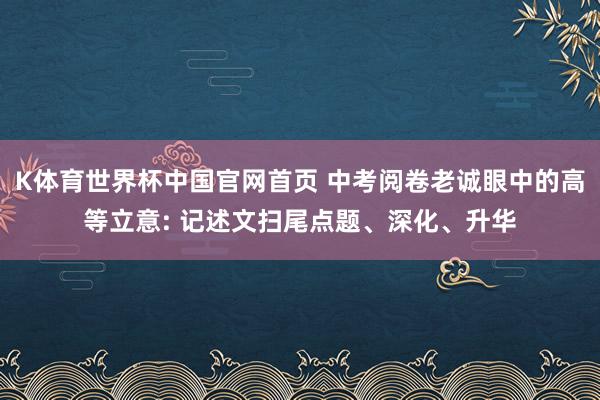 K体育世界杯中国官网首页 中考阅卷老诚眼中的高等立意: 记述文扫尾点题、深化、升华