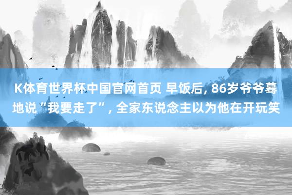 K体育世界杯中国官网首页 早饭后, 86岁爷爷蓦地说“我要走了”, 全家东说念主以为他在开玩笑