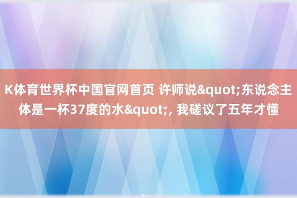 K体育世界杯中国官网首页 许师说"东说念主体是一杯37度的水", 我磋议了五年才懂