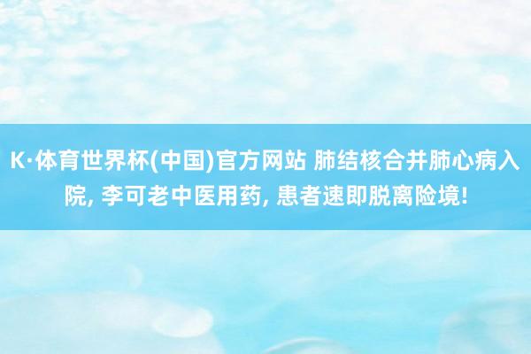 K·体育世界杯(中国)官方网站 肺结核合并肺心病入院, 李可老中医用药, 患者速即脱离险境!