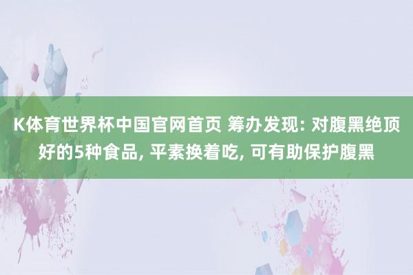 K体育世界杯中国官网首页 筹办发现: 对腹黑绝顶好的5种食品, 平素换着吃, 可有助保护腹黑