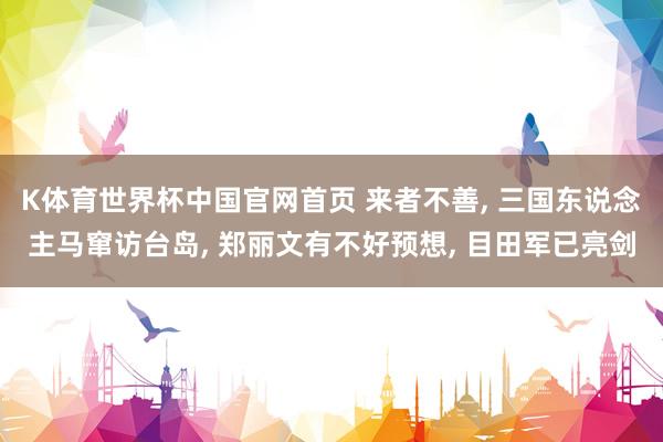 K体育世界杯中国官网首页 来者不善, 三国东说念主马窜访台岛, 郑丽文有不好预想, 目田军已亮剑