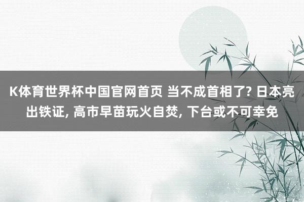 K体育世界杯中国官网首页 当不成首相了? 日本亮出铁证, 高市早苗玩火自焚, 下台或不可幸免