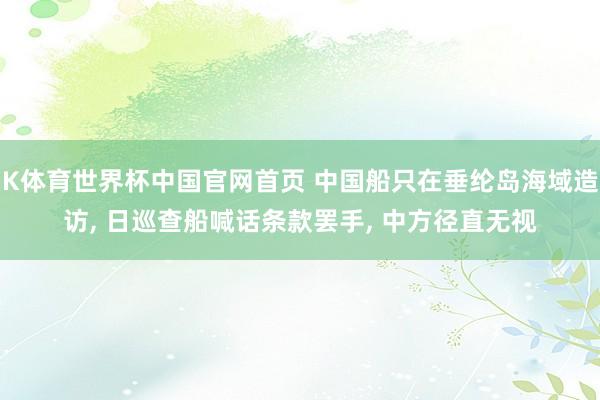 K体育世界杯中国官网首页 中国船只在垂纶岛海域造访, 日巡查船喊话条款罢手, 中方径直无视