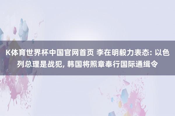 K体育世界杯中国官网首页 李在明毅力表态: 以色列总理是战犯, 韩国将照章奉行国际通缉令