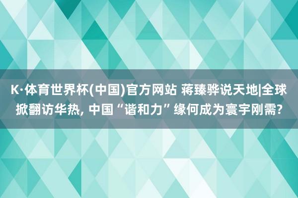 K·体育世界杯(中国)官方网站 蒋臻骅说天地|全球掀翻访华热, 中国“谐和力”缘何成为寰宇刚需?