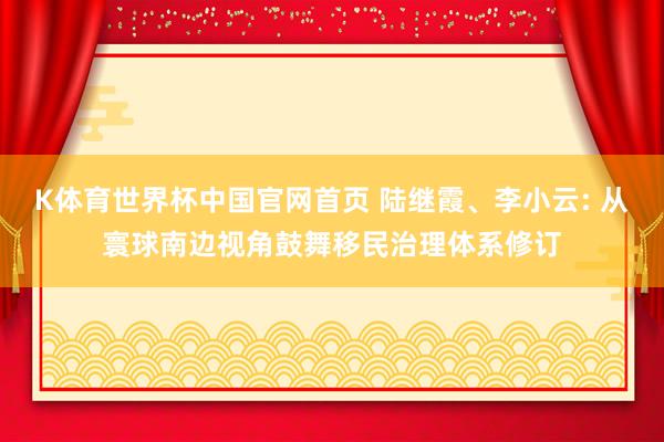 K体育世界杯中国官网首页 陆继霞、李小云: 从寰球南边视角鼓舞移民治理体系修订