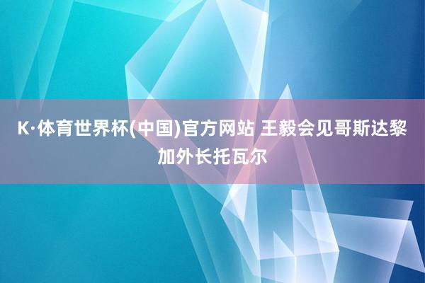 K·体育世界杯(中国)官方网站 王毅会见哥斯达黎加外长托瓦尔