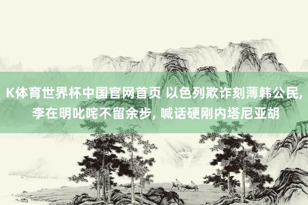 K体育世界杯中国官网首页 以色列欺诈刻薄韩公民, 李在明叱咤不留余步, 喊话硬刚内塔尼亚胡