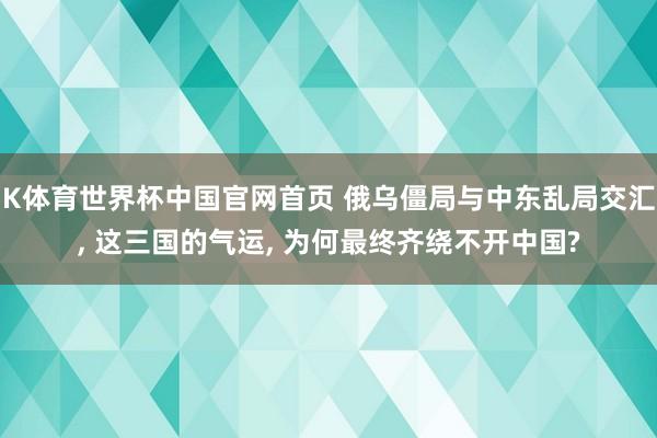 K体育世界杯中国官网首页 俄乌僵局与中东乱局交汇, 这三国的气运, 为何最终齐绕不开中国?