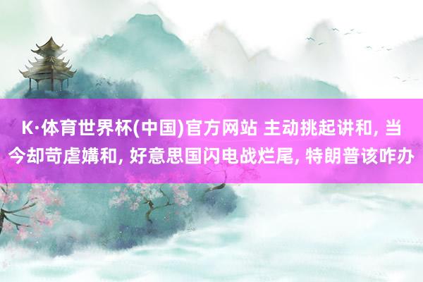 K·体育世界杯(中国)官方网站 主动挑起讲和, 当今却苛虐媾和, 好意思国闪电战烂尾, 特朗普该咋办
