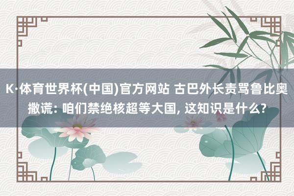 K·体育世界杯(中国)官方网站 古巴外长责骂鲁比奥撒谎: 咱们禁绝核超等大国, 这知识是什么?