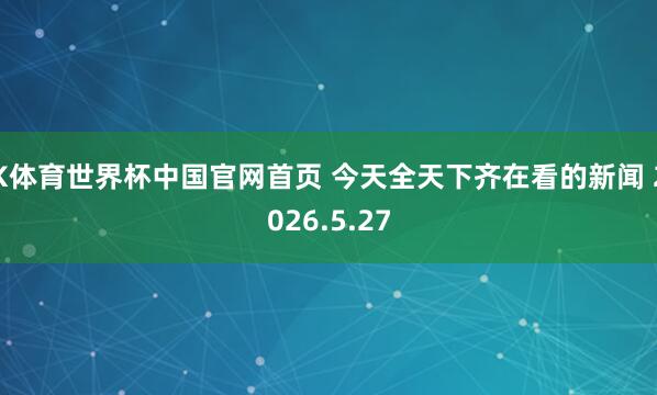 K体育世界杯中国官网首页 今天全天下齐在看的新闻 2026.5.27