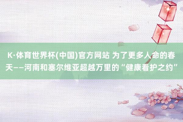 K·体育世界杯(中国)官方网站 为了更多人命的春天——河南和塞尔维亚超越万里的“健康看护之约”