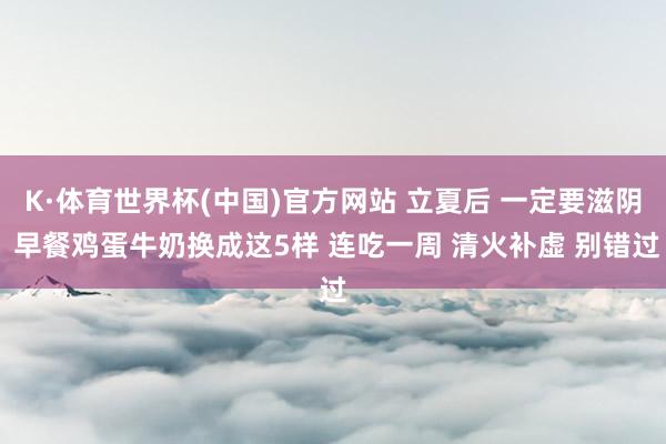 K·体育世界杯(中国)官方网站 立夏后 一定要滋阴 早餐鸡蛋牛奶换成这5样 连吃一周 清火补虚 别错过