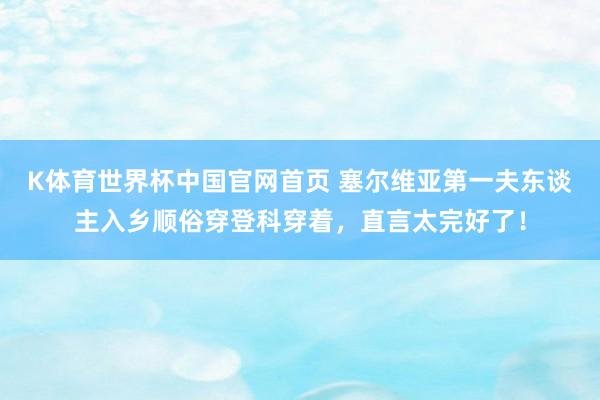 K体育世界杯中国官网首页 塞尔维亚第一夫东谈主入乡顺俗穿登科穿着，直言太完好了！