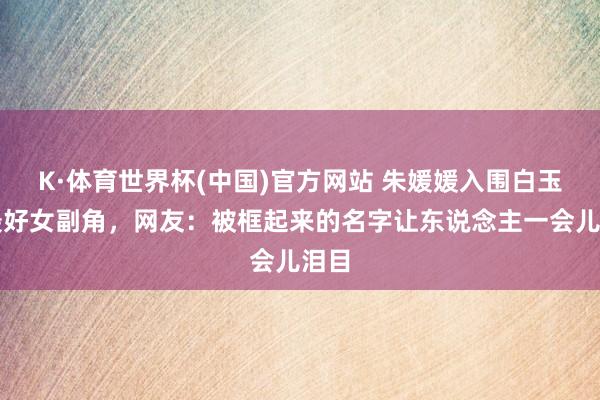 K·体育世界杯(中国)官方网站 朱媛媛入围白玉兰最好女副角，网友：被框起来的名字让东说念主一会儿泪目