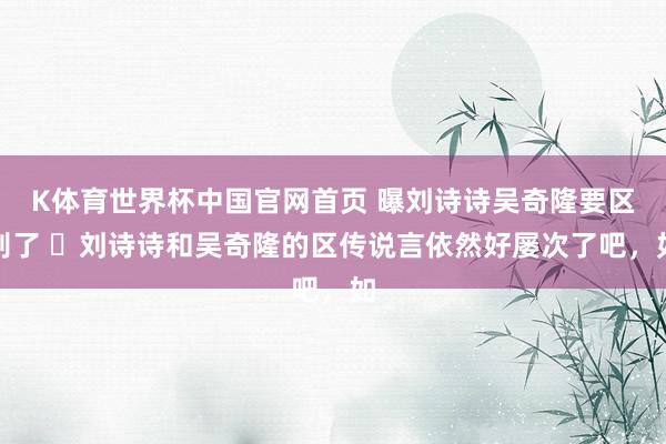 K体育世界杯中国官网首页 曝刘诗诗吴奇隆要区别了 ​刘诗诗和吴奇隆的区传说言依然好屡次了吧，如