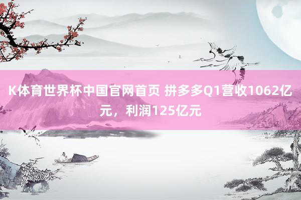 K体育世界杯中国官网首页 拼多多Q1营收1062亿元，利润125亿元
