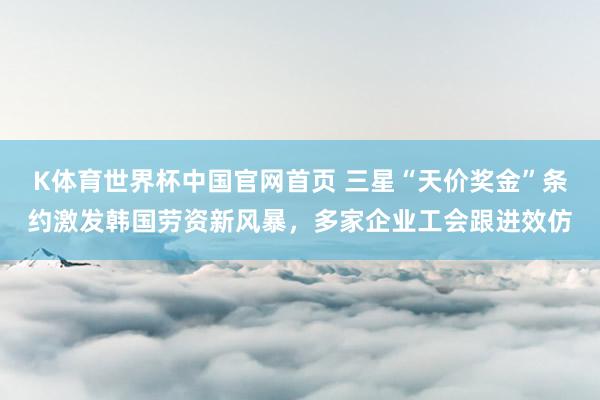 K体育世界杯中国官网首页 三星“天价奖金”条约激发韩国劳资新风暴，多家企业工会跟进效仿