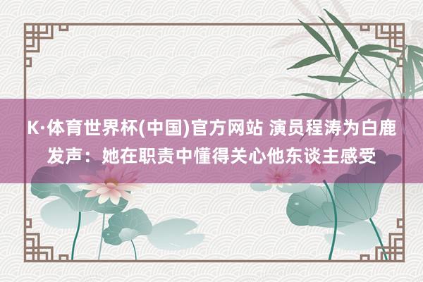 K·体育世界杯(中国)官方网站 演员程涛为白鹿发声：她在职责中懂得关心他东谈主感受