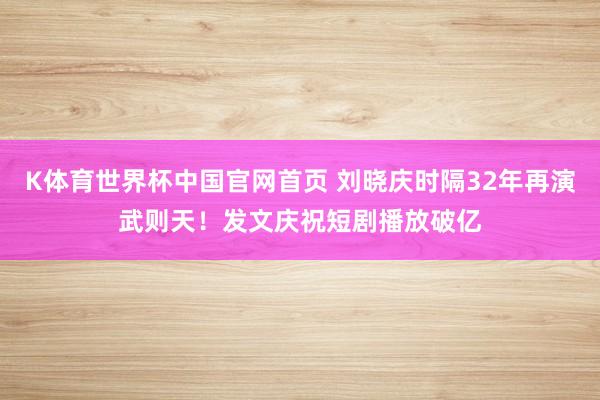 K体育世界杯中国官网首页 刘晓庆时隔32年再演武则天！发文庆祝短剧播放破亿