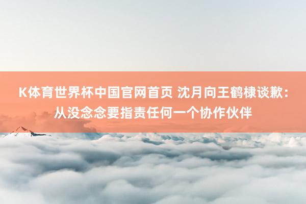 K体育世界杯中国官网首页 沈月向王鹤棣谈歉：从没念念要指责任何一个协作伙伴