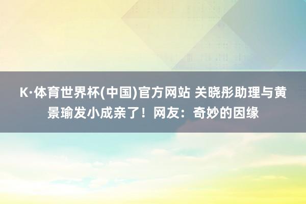 K·体育世界杯(中国)官方网站 关晓彤助理与黄景瑜发小成亲了！网友：奇妙的因缘