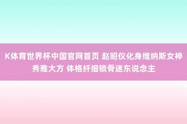 K体育世界杯中国官网首页 赵昭仪化身维纳斯女神秀雅大方 体格纤细锁骨迷东说念主