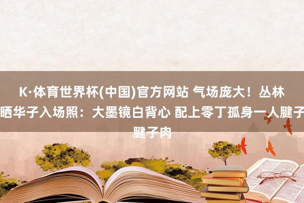 K·体育世界杯(中国)官方网站 气场庞大！丛林狼晒华子入场照：大墨镜白背心 配上零丁孤身一人腱子肉