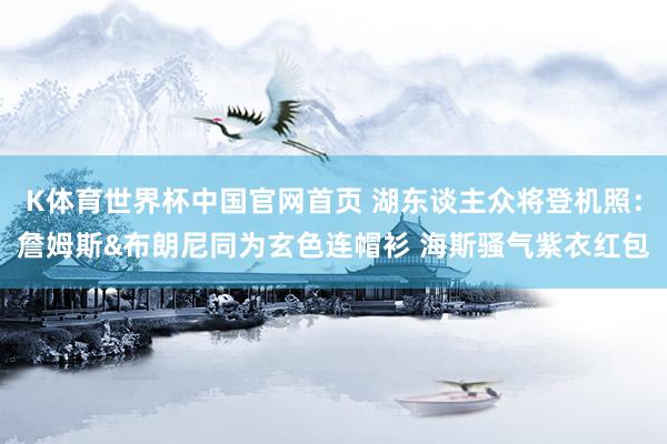 K体育世界杯中国官网首页 湖东谈主众将登机照：詹姆斯&布朗尼同为玄色连帽衫 海斯骚气紫衣红包
