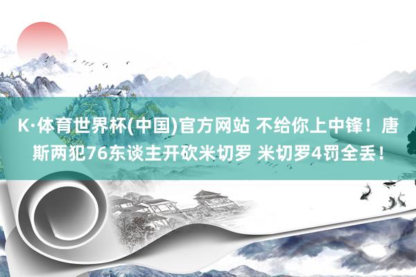 K·体育世界杯(中国)官方网站 不给你上中锋！唐斯两犯76东谈主开砍米切罗 米切罗4罚全丢！