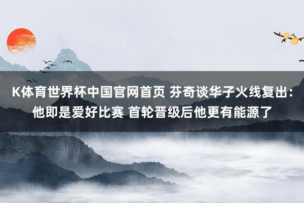 K体育世界杯中国官网首页 芬奇谈华子火线复出：他即是爱好比赛 首轮晋级后他更有能源了