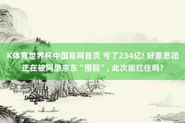 K体育世界杯中国官网首页 亏了234亿! 好意思团正在被阿里京东“围殴”, 此次能扛住吗?