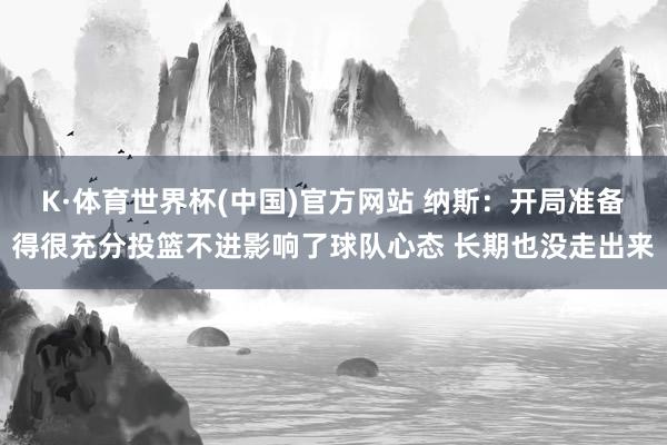 K·体育世界杯(中国)官方网站 纳斯：开局准备得很充分投篮不进影响了球队心态 长期也没走出来
