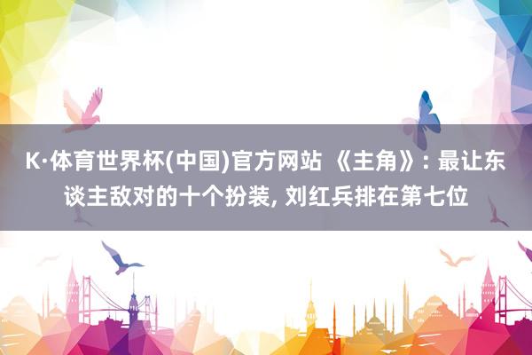 K·体育世界杯(中国)官方网站 《主角》: 最让东谈主敌对的十个扮装, 刘红兵排在第七位