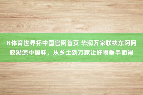 K体育世界杯中国官网首页 华润万家联袂东阿阿胶溯源中国味，从乡土到万家让好物垂手而得