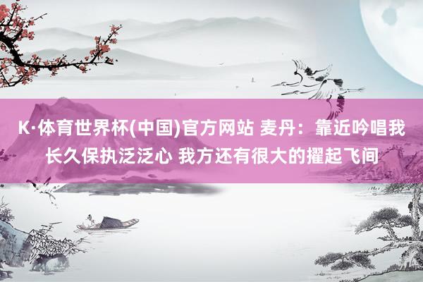K·体育世界杯(中国)官方网站 麦丹：靠近吟唱我长久保执泛泛心 我方还有很大的擢起飞间